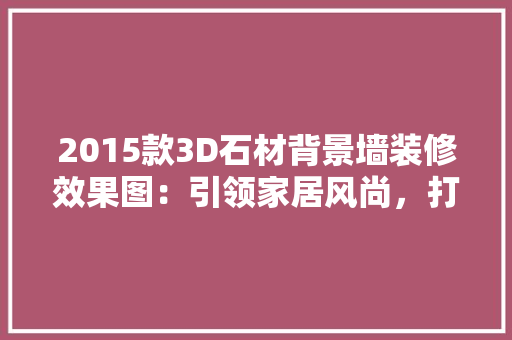 2015款3D石材背景墙装修效果图：引领家居风尚，打造个性空间
