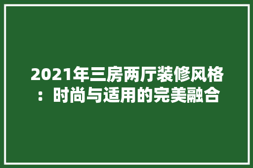 2021年三房两厅装修风格：时尚与适用的完美融合