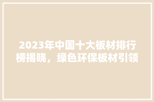2023年中国十大板材排行榜揭晓，绿色环保板材引领行业潮流