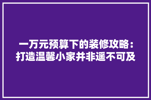一万元预算下的装修攻略：打造温馨小家并非遥不可及