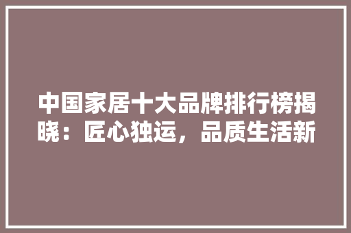 中国家居十大品牌排行榜揭晓：匠心独运，品质生活新标杆