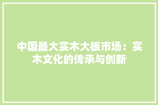 中国最大实木大板市场：实木文化的传承与创新