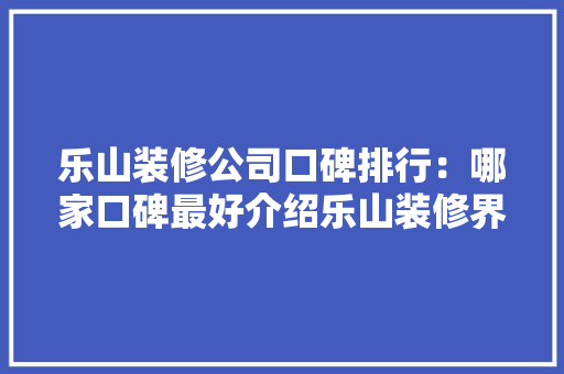 乐山装修公司口碑排行：哪家口碑最好介绍乐山装修界的佼佼者