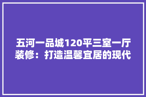 五河一品城120平三室一厅装修：打造温馨宜居的现代家居空间