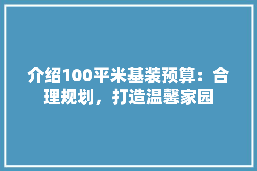 介绍100平米基装预算：合理规划，打造温馨家园