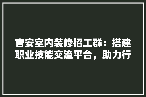 吉安室内装修招工群：搭建职业技能交流平台，助力行业人才对接