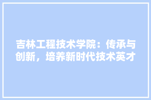 吉林工程技术学院：传承与创新，培养新时代技术英才 卧室装修