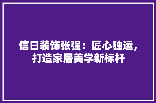 信日装饰张强：匠心独运，打造家居美学新标杆 中式风格装饰