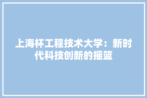 上海杯工程技术大学：新时代科技创新的摇篮 软装设计