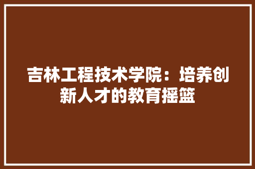 吉林工程技术学院：培养创新人才的教育摇篮 卧室装修