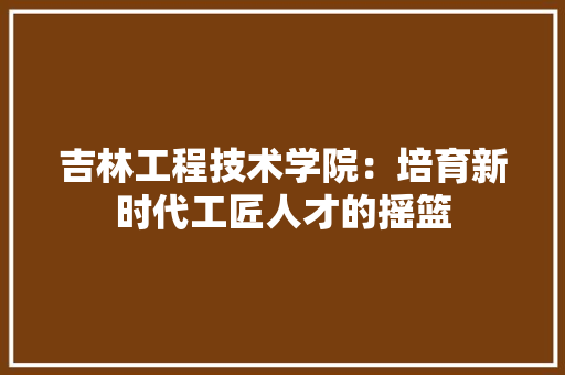 吉林工程技术学院：培育新时代工匠人才的摇篮 卧室装修