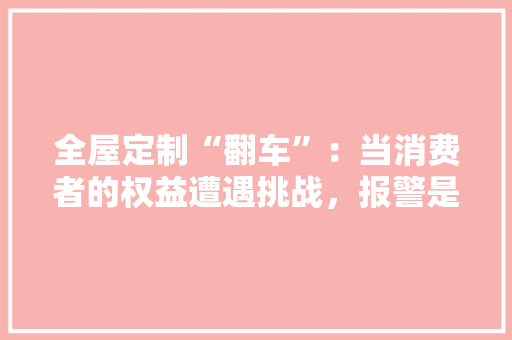 全屋定制“翻车”：当消费者的权益遭遇挑战，报警是否可行 卧室装修