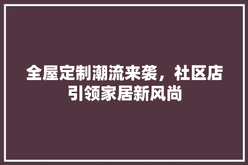 全屋定制潮流来袭，社区店引领家居新风尚 室内设计