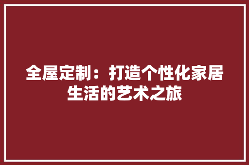 全屋定制：打造个性化家居生活的艺术之旅 现代风格装饰