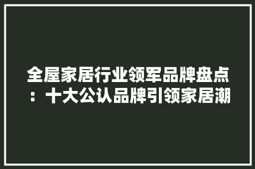 全屋家居行业领军品牌盘点：十大公认品牌引领家居潮流 家居装修