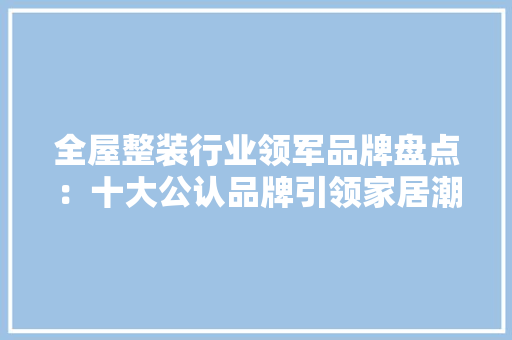 全屋整装行业领军品牌盘点：十大公认品牌引领家居潮流 软装设计