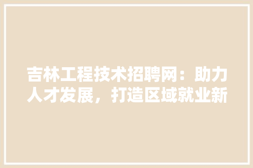 吉林工程技术招聘网：助力人才发展，打造区域就业新格局