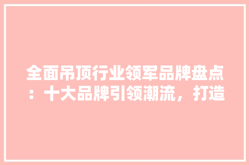 全面吊顶行业领军品牌盘点：十大品牌引领潮流，打造家居美学新风尚 现代风格装饰