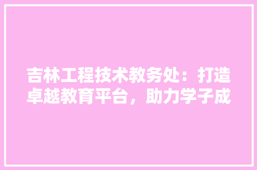 吉林工程技术教务处：打造卓越教育平台，助力学子成长成才