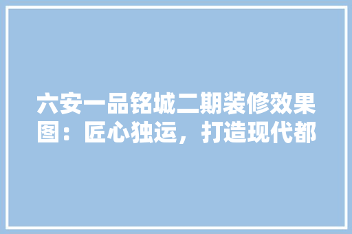 六安一品铭城二期装修效果图：匠心独运，打造现代都市居住典范 软装设计