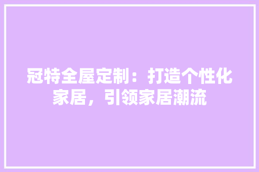 冠特全屋定制：打造个性化家居，引领家居潮流 中式风格装饰