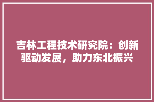 吉林工程技术研究院：创新驱动发展，助力东北振兴
