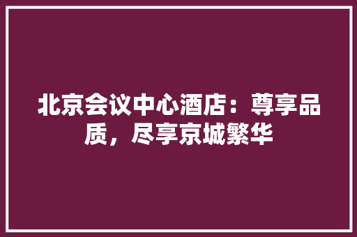 北京会议中心酒店：尊享品质，尽享京城繁华 卧室装修