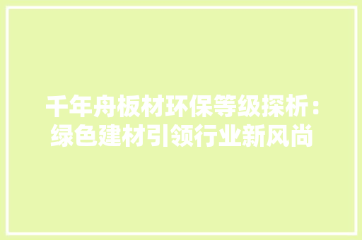 千年舟板材环保等级探析：绿色建材引领行业新风尚 木雕艺术