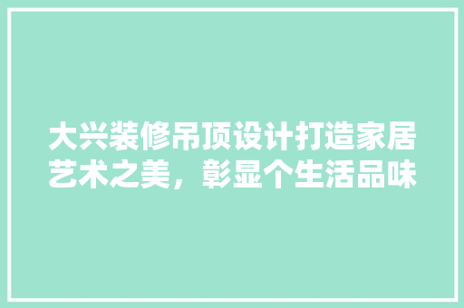 大兴装修吊顶设计打造家居艺术之美，彰显个生活品味