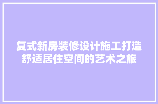 复式新房装修设计施工打造舒适居住空间的艺术之旅