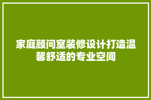 家庭顾问室装修设计打造温馨舒适的专业空间