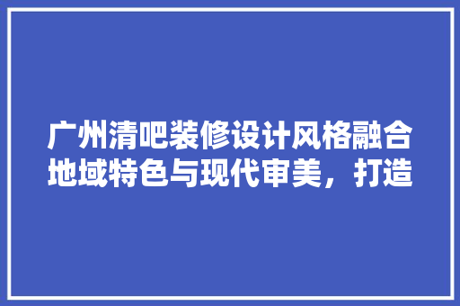 广州清吧装修设计风格融合地域特色与现代审美，打造舒适休闲空间