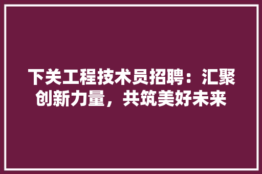 下关工程技术员招聘：汇聚创新力量，共筑美好未来 家居装修