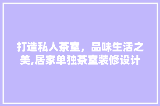 打造私人茶室，品味生活之美,居家单独茶室装修设计指南