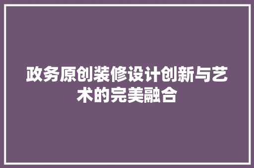政务原创装修设计创新与艺术的完美融合