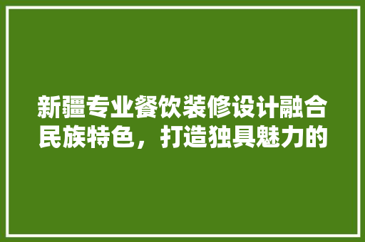 新疆专业餐饮装修设计融合民族特色，打造独具魅力的美食空间