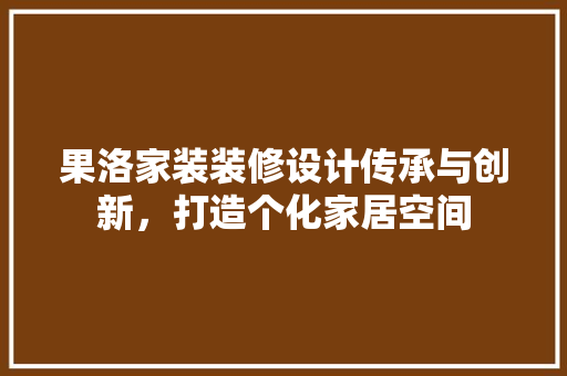 果洛家装装修设计传承与创新，打造个化家居空间