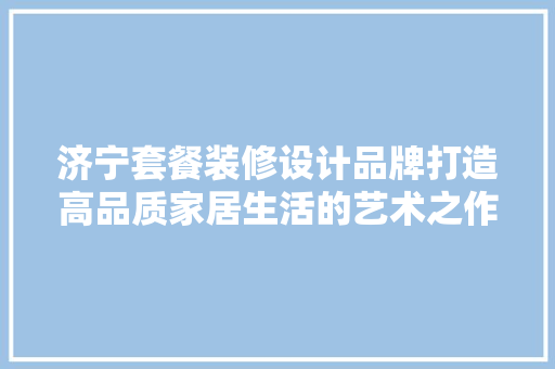 济宁套餐装修设计品牌打造高品质家居生活的艺术之作