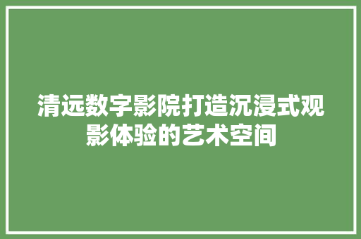 清远数字影院打造沉浸式观影体验的艺术空间