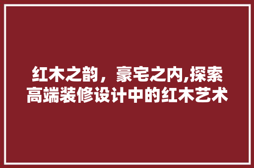 红木之韵，豪宅之内,探索高端装修设计中的红木艺术