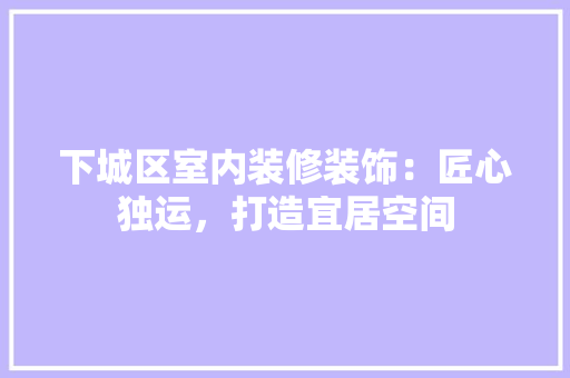 下城区室内装修装饰：匠心独运，打造宜居空间 家居装修