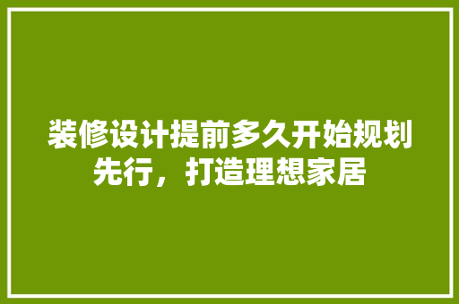 装修设计提前多久开始规划先行，打造理想家居