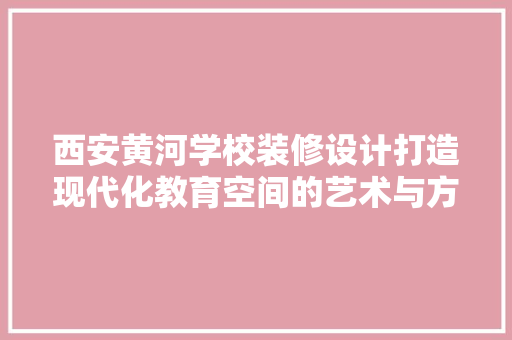 西安黄河学校装修设计打造现代化教育空间的艺术与方法