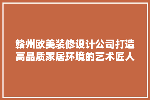 赣州欧美装修设计公司打造高品质家居环境的艺术匠人