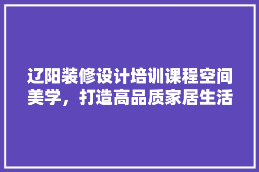 辽阳装修设计培训课程空间美学，打造高品质家居生活