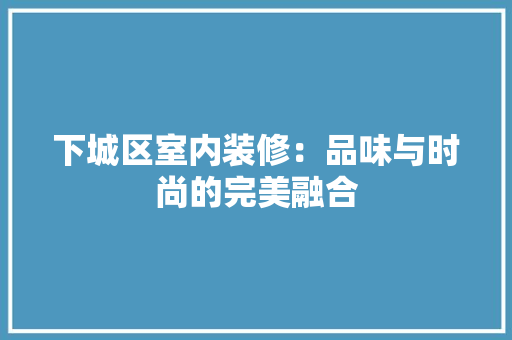 下城区室内装修：品味与时尚的完美融合 家居装修
