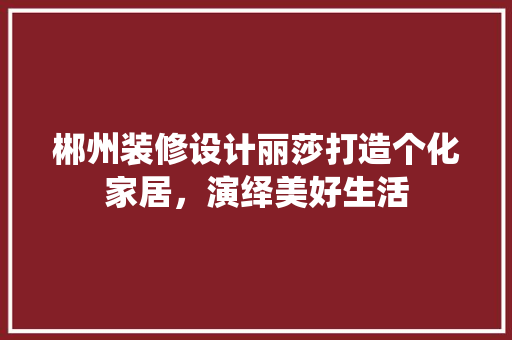 郴州装修设计丽莎打造个化家居，演绎美好生活