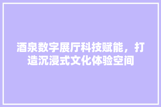 酒泉数字展厅科技赋能，打造沉浸式文化体验空间