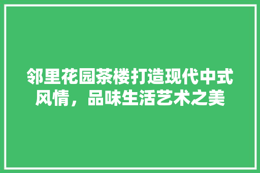 邻里花园茶楼打造现代中式风情，品味生活艺术之美