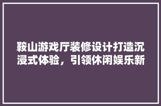 鞍山游戏厅装修设计打造沉浸式体验，引领休闲娱乐新潮流